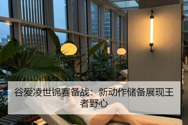 谷爱凌世锦赛备战：新动作储备展现王者野心