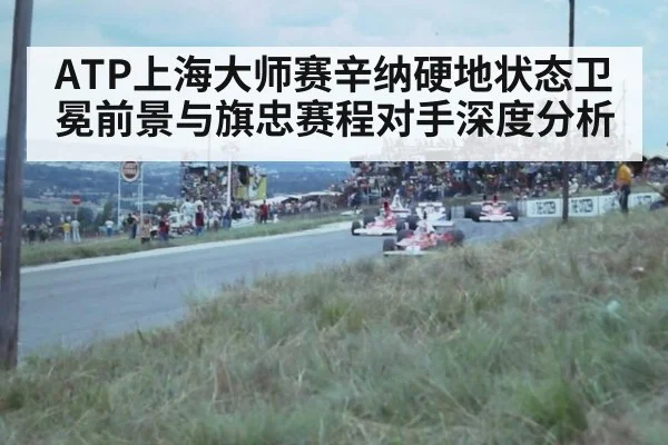 ATP上海大师赛辛纳硬地状态卫冕前景与旗忠赛程对手深度分析